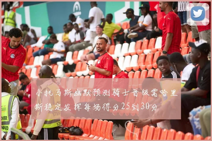 小托马斯幽默预测骑士晋级需哈里斯稳定发挥每场得分25到30分
