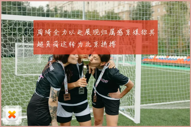 周琦全力以赴展现归属感京媒称其超负荷运转为北京拼搏