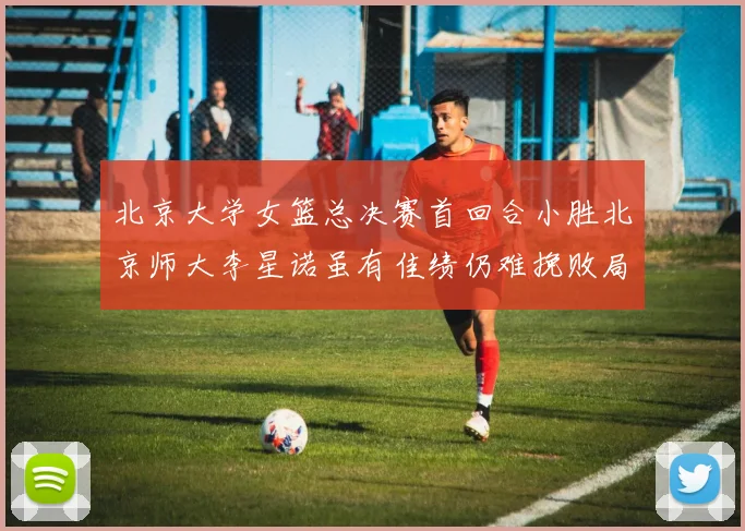 北京大学女篮总决赛首回合小胜北京师大李星诺虽有佳绩仍难挽败局
