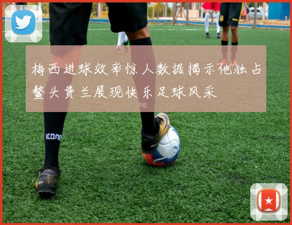 梅西进球效率惊人数据揭示他独占鳌头费兰展现快乐足球风采