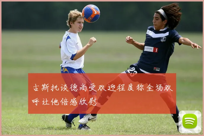 古斯托谈德尚受欢迎程度称全场欢呼让他倍感欣慰