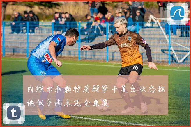 内维尔和赖特质疑萨卡复出状态称他似乎尚未完全康复
