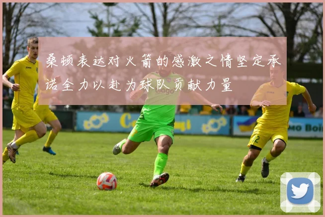 桑顿表达对火箭的感激之情坚定承诺全力以赴为球队贡献力量