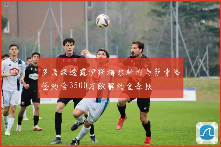 罗马诺透露伊斯梅尔科内与萨索洛签约含3500万欧解约金条款