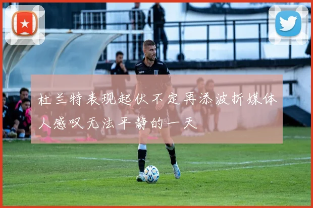 杜兰特表现起伏不定再添波折媒体人感叹无法平静的一天