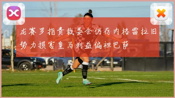 龙赛罗指责裁委会仍存内格雷拉旧势力损害皇马利益偏袒巴萨