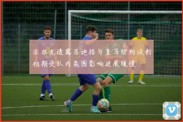 法尔克透露吕迪格与皇马续约谈判初期受队内氛围影响进展缓慢