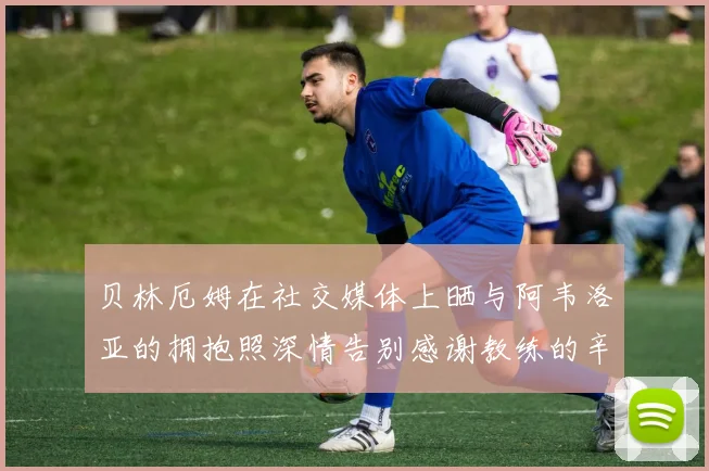 贝林厄姆在社交媒体上晒与阿韦洛亚的拥抱照深情告别感谢教练的辛勤付出