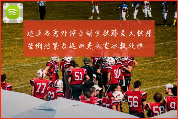 迪亚洛意外撞击胡金秋膝盖大秋痛苦倒地紧急返回更衣室冰敷处理