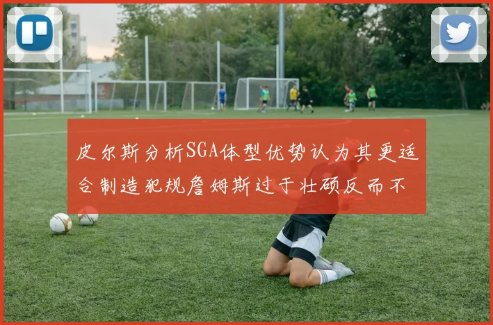 皮尔斯分析SGA体型优势认为其更适合制造犯规詹姆斯过于壮硕反而不利