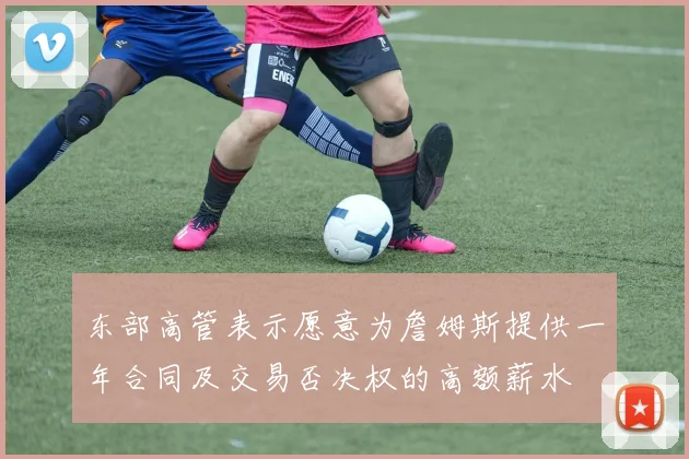 东部高管表示愿意为詹姆斯提供一年合同及交易否决权的高额薪水