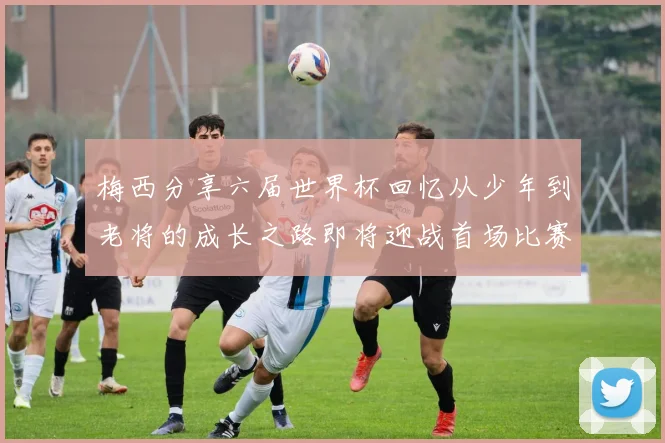 梅西分享六届世界杯回忆从少年到老将的成长之路即将迎战首场比赛
