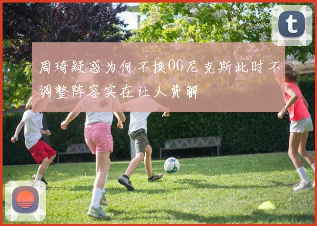 周琦疑惑为何不换OG尼克斯此时不调整阵容实在让人费解