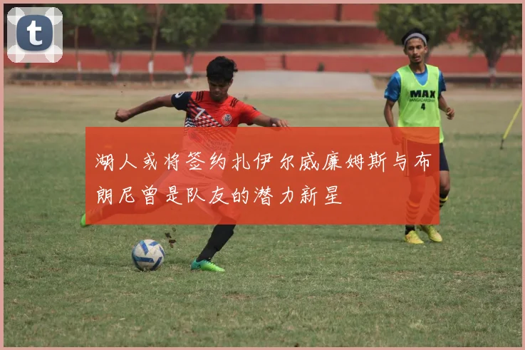 湖人或将签约扎伊尔威廉姆斯与布朗尼曾是队友的潜力新星