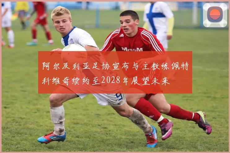 阿尔及利亚足协宣布与主教练佩特科维奇续约至2028年展望未来
