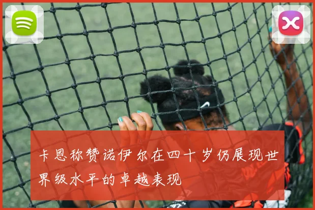 卡恩称赞诺伊尔在四十岁仍展现世界级水平的卓越表现