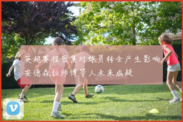 英超赛程密集对球员转会产生影响安德森拉师傅等人未来成疑