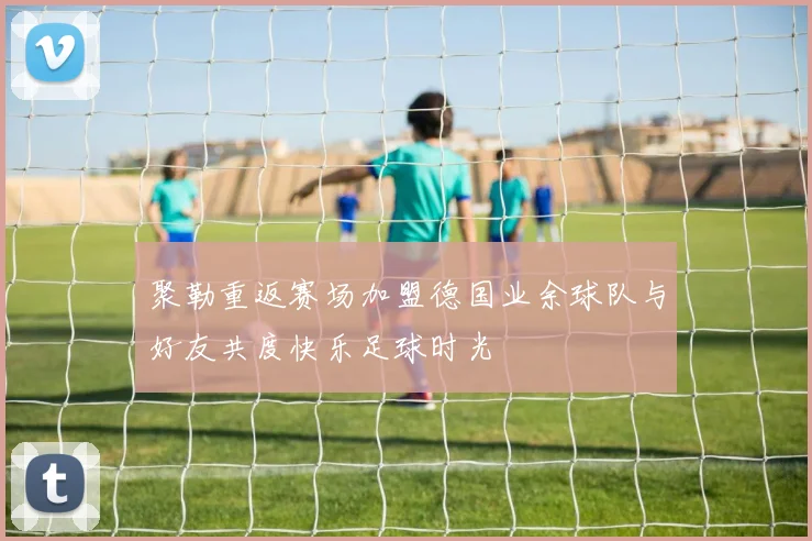 聚勒重返赛场加盟德国业余球队与好友共度快乐足球时光