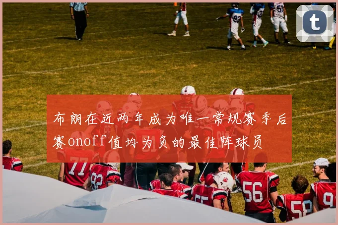 布朗在近两年成为唯一常规赛季后赛onoff值均为负的最佳阵球员