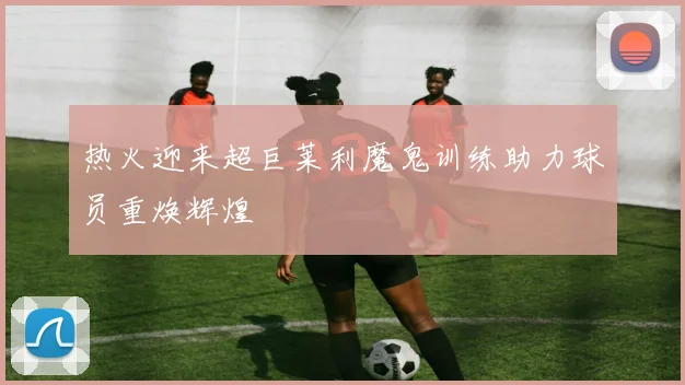 热火迎来超巨莱利魔鬼训练助力球员重焕辉煌