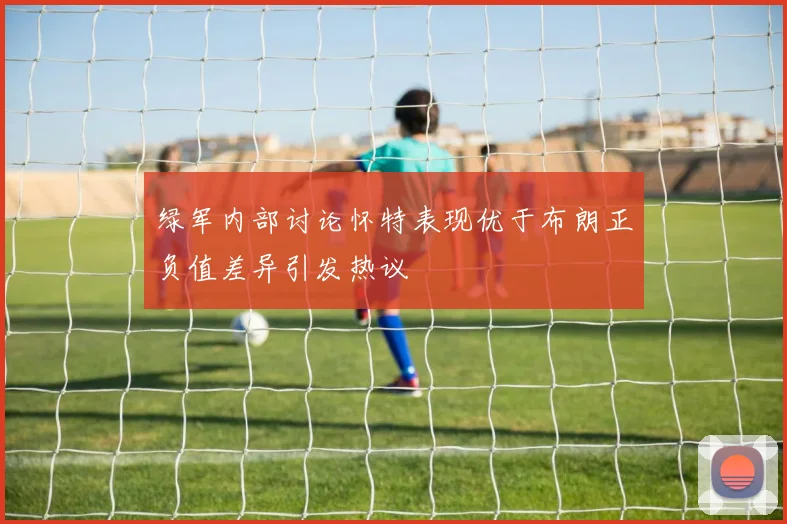 绿军内部讨论怀特表现优于布朗正负值差异引发热议