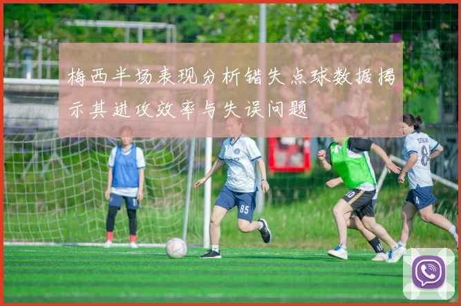 梅西半场表现分析错失点球数据揭示其进攻效率与失误问题