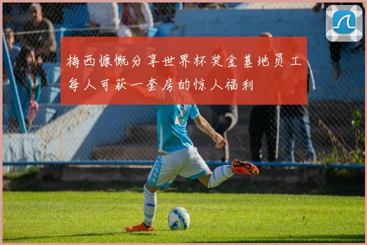 梅西慷慨分享世界杯奖金基地员工每人可获一套房的惊人福利