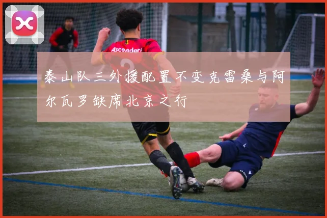 泰山队三外援配置不变克雷桑与阿尔瓦罗缺席北京之行