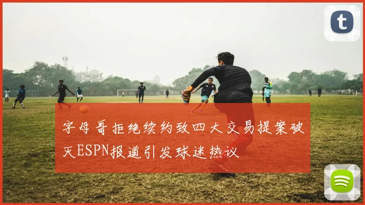 字母哥拒绝续约致四大交易提案破灭ESPN报道引发球迷热议
