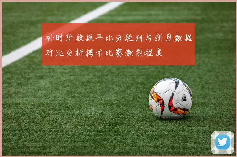 补时阶段扳平比分胜利与新月数据对比分析揭示比赛激烈程度