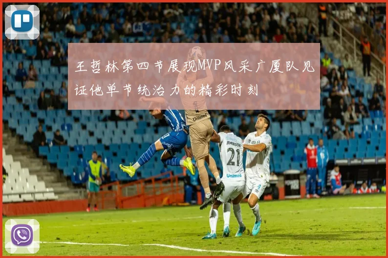 王哲林第四节展现MVP风采广厦队见证他单节统治力的精彩时刻